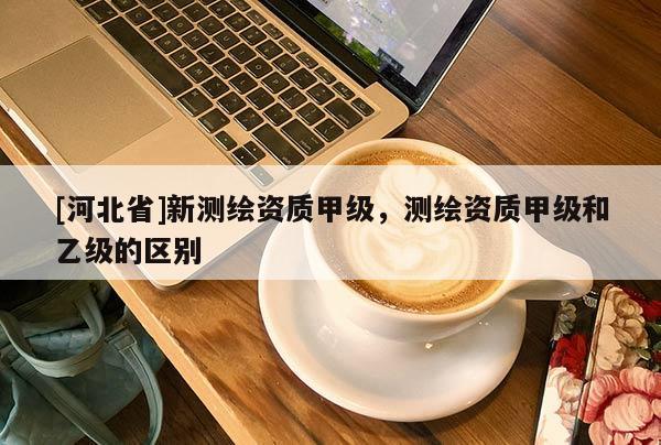[河北省]新測繪資質甲級，測繪資質甲級和乙級的區別