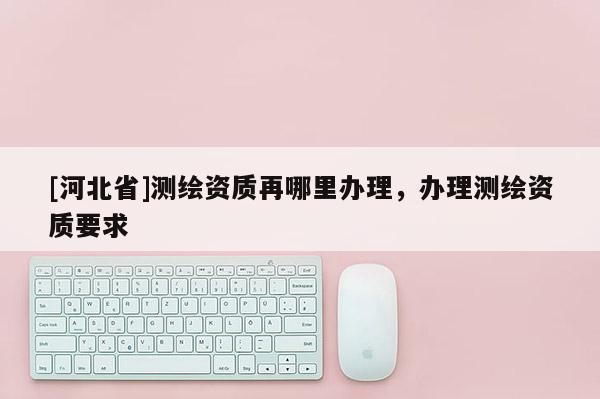 [河北省]測繪資質再哪里辦理，辦理測繪資質要求