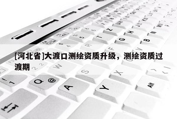 [河北省]大渡口測(cè)繪資質(zhì)升級(jí)，測(cè)繪資質(zhì)過(guò)渡期