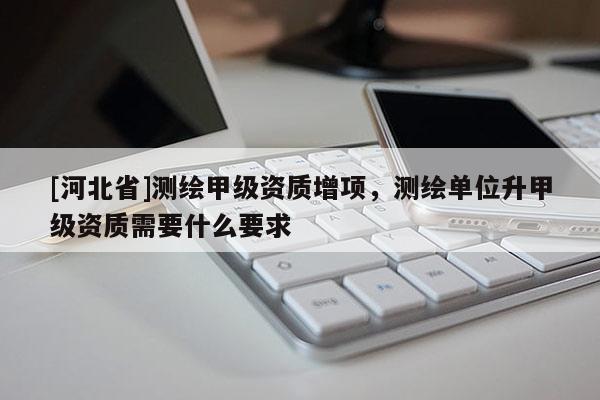 [河北省]測(cè)繪甲級(jí)資質(zhì)增項(xiàng)，測(cè)繪單位升甲級(jí)資質(zhì)需要什么要求
