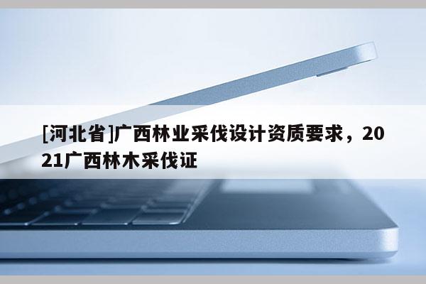 [河北省]廣西林業(yè)采伐設計資質要求，2021廣西林木采伐證