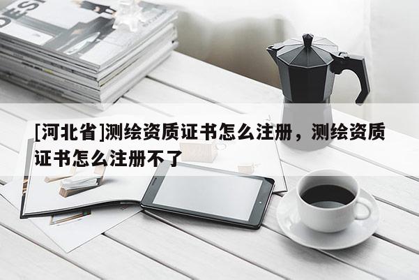 [河北省]測繪資質(zhì)證書怎么注冊，測繪資質(zhì)證書怎么注冊不了