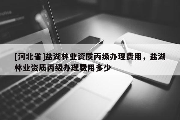 [河北省]鹽湖林業資質丙級辦理費用，鹽湖林業資質丙級辦理費用多少
