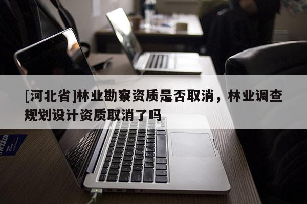 [河北省]林業(yè)勘察資質(zhì)是否取消，林業(yè)調(diào)查規(guī)劃設(shè)計資質(zhì)取消了嗎