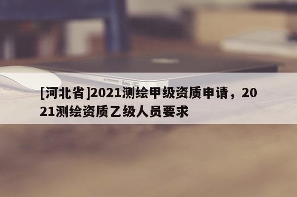 [河北省]2021測繪甲級資質(zhì)申請，2021測繪資質(zhì)乙級人員要求