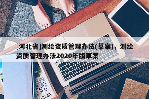 [河北省]測繪資質管理辦法(草案)，測繪資質管理辦法2020年版草案