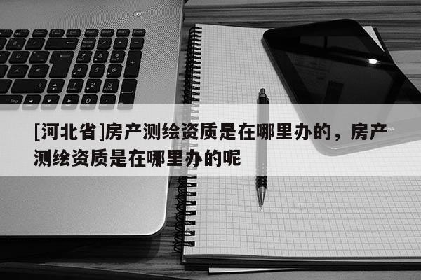 [河北省]房產測繪資質是在哪里辦的，房產測繪資質是在哪里辦的呢
