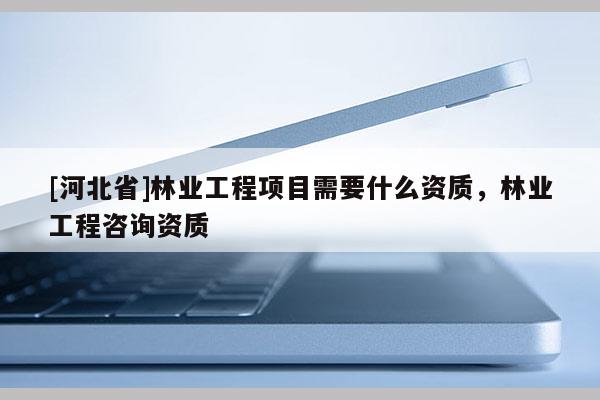 [河北省]林業工程項目需要什么資質，林業工程咨詢資質