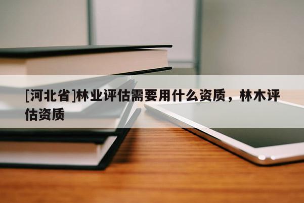 [河北省]林業(yè)評(píng)估需要用什么資質(zhì)，林木評(píng)估資質(zhì)
