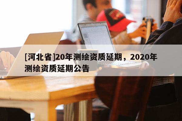 [河北省]20年測繪資質(zhì)延期，2020年測繪資質(zhì)延期公告