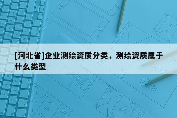 [河北省]企業測繪資質分類，測繪資質屬于什么類型