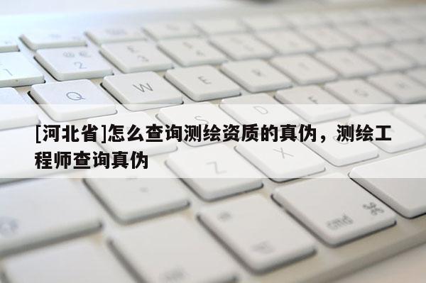[河北省]怎么查詢測繪資質的真偽，測繪工程師查詢真偽