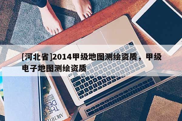 [河北省]2014甲級地圖測繪資質，甲級電子地圖測繪資質
