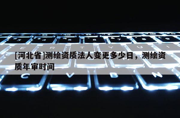 [河北省]測(cè)繪資質(zhì)法人變更多少日，測(cè)繪資質(zhì)年審時(shí)間