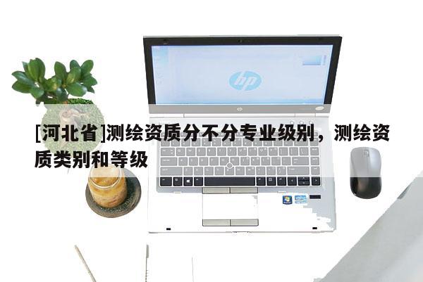 [河北省]測繪資質(zhì)分不分專業(yè)級(jí)別，測繪資質(zhì)類別和等級(jí)