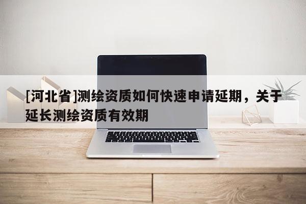 [河北省]測(cè)繪資質(zhì)如何快速申請(qǐng)延期，關(guān)于延長(zhǎng)測(cè)繪資質(zhì)有效期