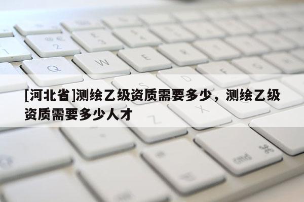 [河北省]測繪乙級資質需要多少，測繪乙級資質需要多少人才