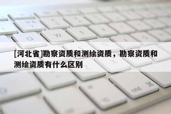 [河北省]勘察資質和測繪資質，勘察資質和測繪資質有什么區別