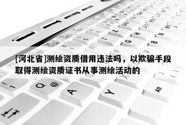 [河北省]測(cè)繪資質(zhì)借用違法嗎，以欺騙手段取得測(cè)繪資質(zhì)證書(shū)從事測(cè)繪活動(dòng)的