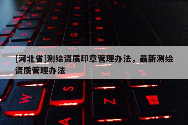 [河北省]測繪資質印章管理辦法，最新測繪資質管理辦法