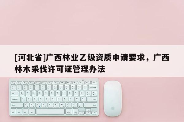 [河北省]廣西林業(yè)乙級(jí)資質(zhì)申請(qǐng)要求，廣西林木采伐許可證管理辦法