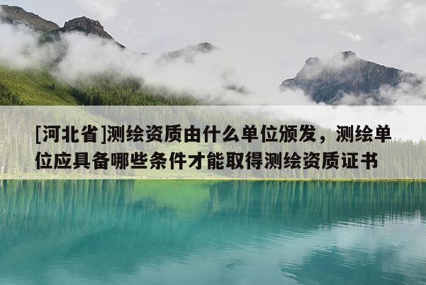 [河北省]測繪資質由什么單位頒發，測繪單位應具備哪些條件才能取得測繪資質證書