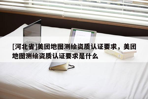 [河北省]美團地圖測繪資質認證要求，美團地圖測繪資質認證要求是什么