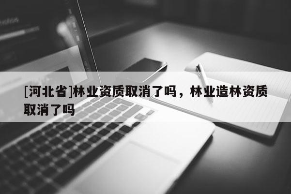 [河北省]林業資質取消了嗎，林業造林資質取消了嗎