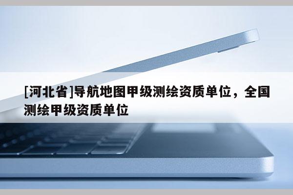 [河北省]導航地圖甲級測繪資質單位，全國測繪甲級資質單位