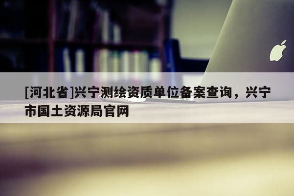 [河北省]興寧測繪資質單位備案查詢，興寧市國土資源局官網