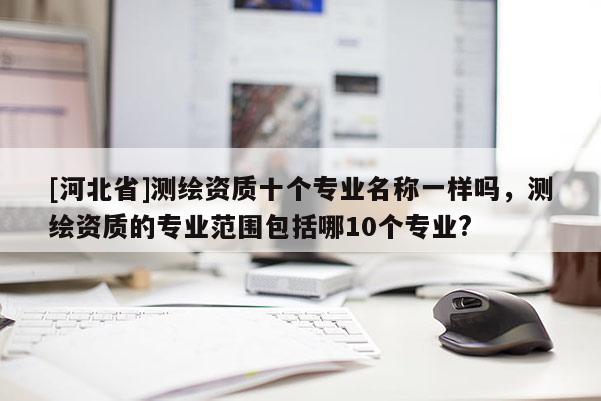 [河北省]測繪資質十個專業名稱一樣嗎，測繪資質的專業范圍包括哪10個專業?