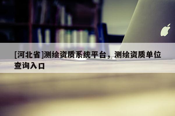 [河北省]測繪資質系統平臺，測繪資質單位查詢入口