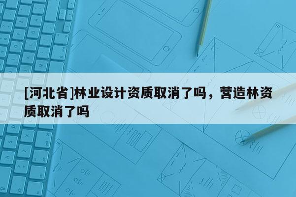 [河北省]林業(yè)設(shè)計(jì)資質(zhì)取消了嗎，營(yíng)造林資質(zhì)取消了嗎