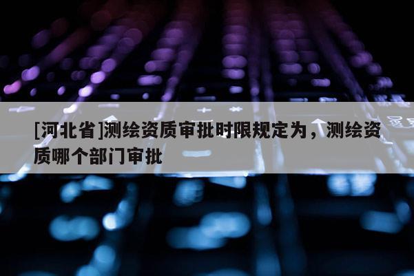 [河北省]測(cè)繪資質(zhì)審批時(shí)限規(guī)定為，測(cè)繪資質(zhì)哪個(gè)部門審批