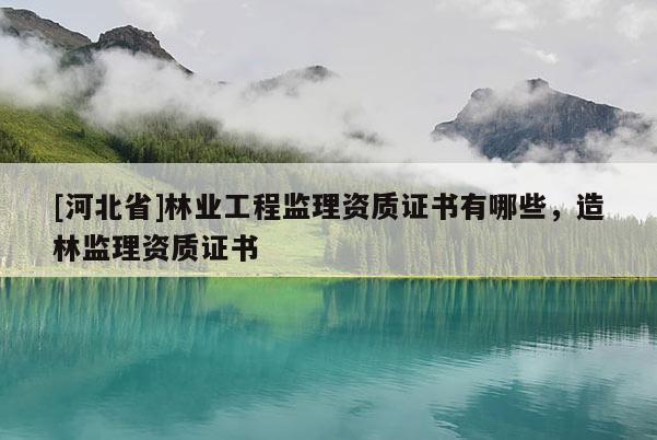 [河北省]林業(yè)工程監(jiān)理資質(zhì)證書(shū)有哪些，造林監(jiān)理資質(zhì)證書(shū)