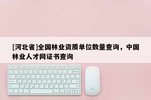 [河北省]全國林業資質單位數量查詢，中國林業人才網證書查詢