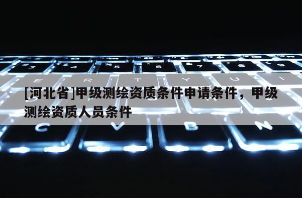 [河北省]甲級測繪資質條件申請條件，甲級測繪資質人員條件