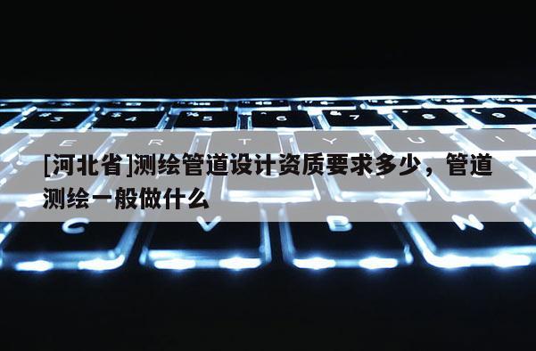 [河北省]測繪管道設計資質要求多少，管道測繪一般做什么