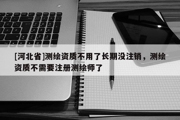 [河北省]測繪資質不用了長期沒注銷，測繪資質不需要注冊測繪師了