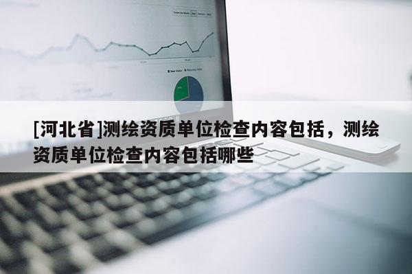 [河北省]測繪資質(zhì)單位檢查內(nèi)容包括，測繪資質(zhì)單位檢查內(nèi)容包括哪些