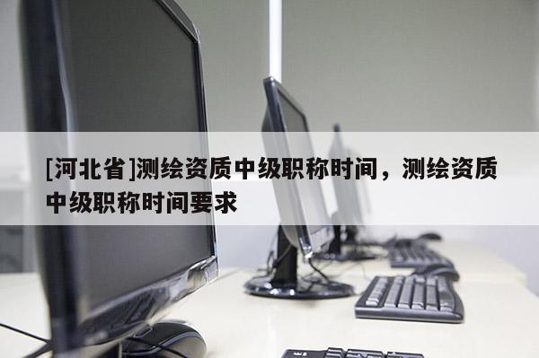 [河北省]測繪資質中級職稱時間，測繪資質中級職稱時間要求