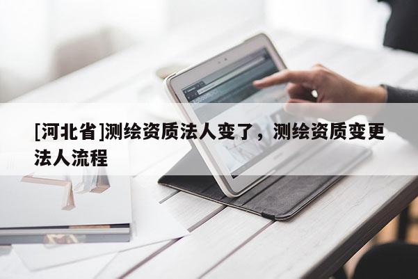 [河北省]測繪資質法人變了，測繪資質變更法人流程