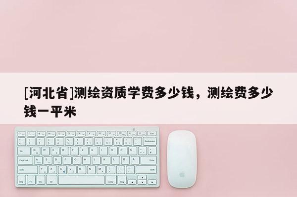 [河北省]測(cè)繪資質(zhì)學(xué)費(fèi)多少錢，測(cè)繪費(fèi)多少錢一平米