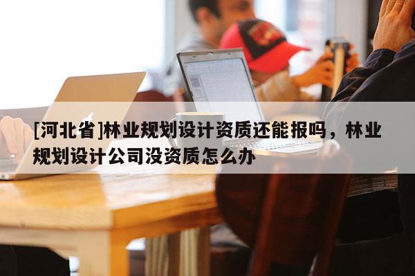 [河北省]林業規劃設計資質還能報嗎，林業規劃設計公司沒資質怎么辦