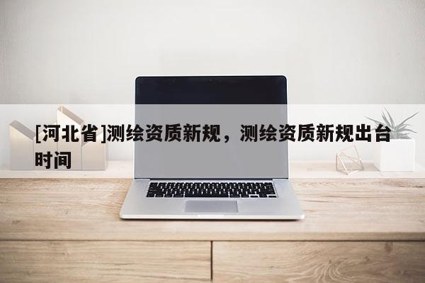 [河北省]測繪資質新規，測繪資質新規出臺時間