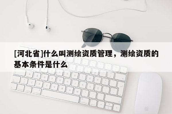 [河北省]什么叫測繪資質(zhì)管理，測繪資質(zhì)的基本條件是什么