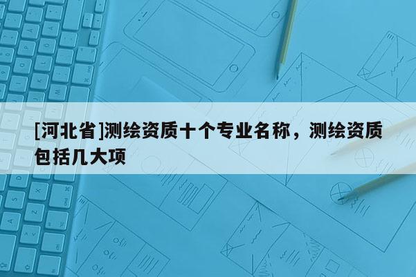 [河北省]測繪資質十個專業名稱，測繪資質包括幾大項