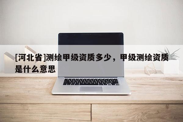 [河北省]測繪甲級資質多少，甲級測繪資質是什么意思