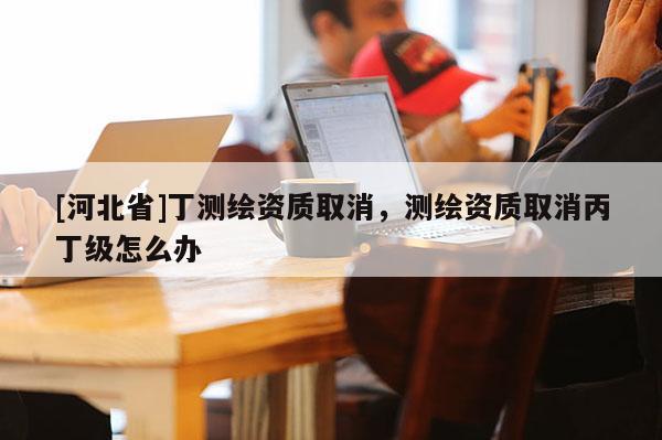 [河北省]丁測繪資質取消，測繪資質取消丙丁級怎么辦