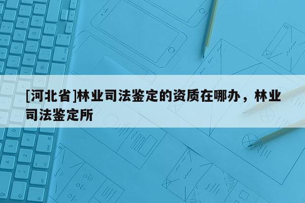 [河北省]林業(yè)司法鑒定的資質(zhì)在哪辦，林業(yè)司法鑒定所